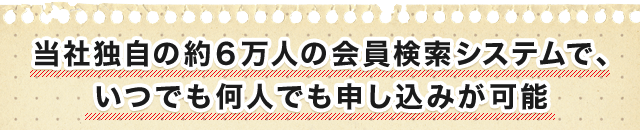 当社独自の約６万人の会員検索システムで、 いつでも何人でも申し込みが可能