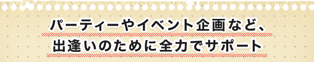 パーティーやイベント企画など、 出逢いのために全力でサポート